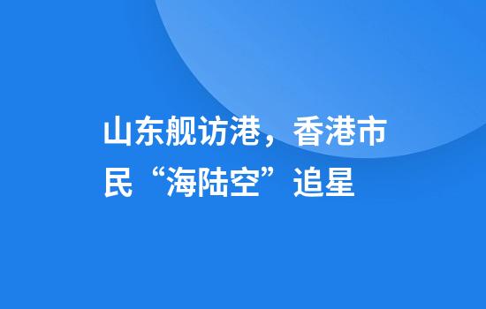 山东舰访港，香港市民“海陆空”追星