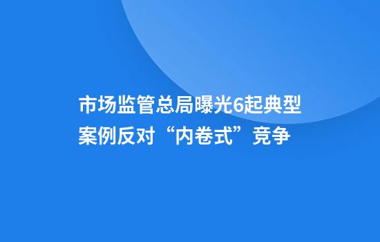 市场监管总局曝光6起典型案例反对“内卷式”竞争