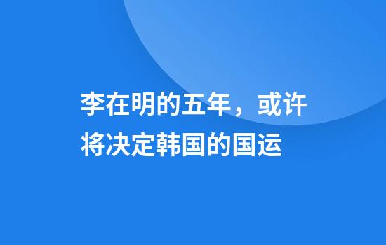 李在明的五年，或许将决定韩国的国运
