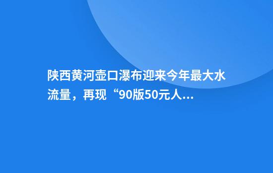 陕西黄河壶口瀑布迎来今年最大水流量，再现“90版50元人民币”壮阔取景瀑布