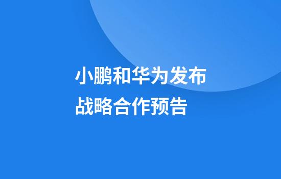 小鹏和华为发布战略合作预告