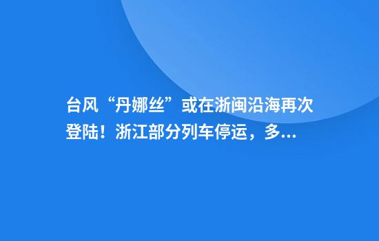 台风“丹娜丝”或在浙闽沿海再次登陆！浙江部分列车停运，多地暴雨到大暴雨