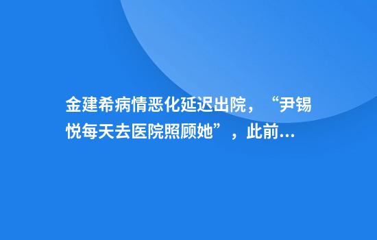 金建希病情恶化延迟出院，“尹锡悦每天去医院照顾她”，此前其硕士、博士学位被取消