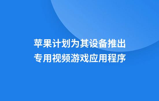 苹果计划为其设备推出专用视频游戏应用程序