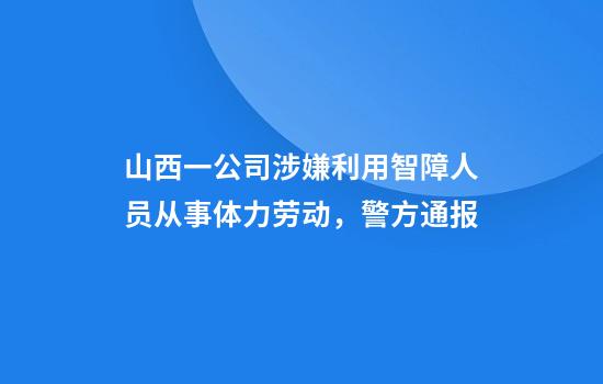 山西一公司涉嫌利用智障人员从事体力劳动，警方通报