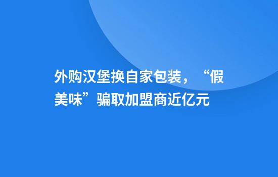 外购汉堡换自家包装，“假美味”骗取加盟商近亿元