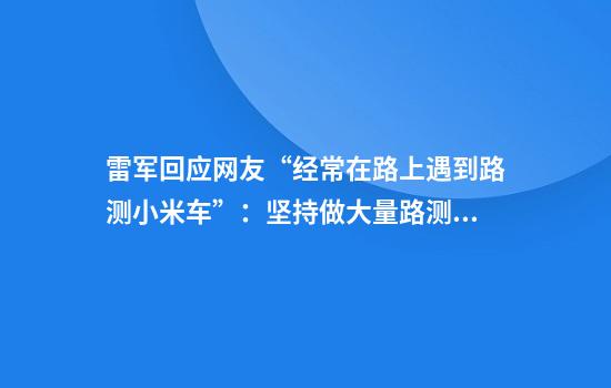 雷军回应网友“经常在路上遇到路测小米车”：坚持做大量路测是为了提升产品品质