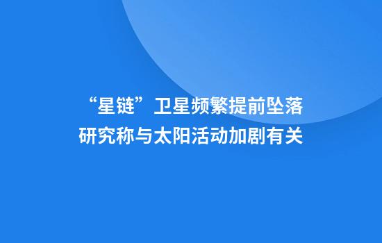 “星链”卫星频繁提前坠落研究称与太阳活动加剧有关