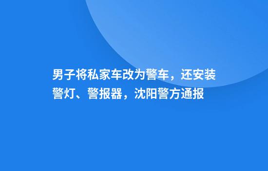 男子将私家车改为警车，还安装警灯、警报器，沈阳警方通报