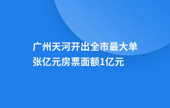 广州天河开出全市最大单张亿元房票面额1亿元