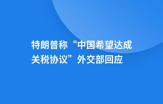 特朗普称“中国希望达成关税协议”外交部回应