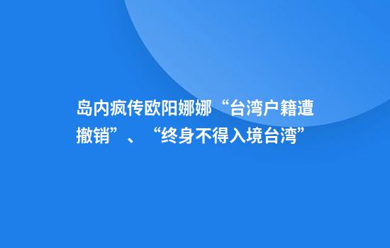 岛内疯传欧阳娜娜“台湾户籍遭撤销”、“终身不得入境台湾”