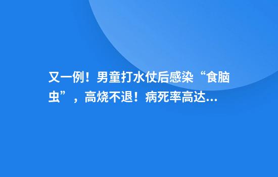 又一例！男童打水仗后感染“食脑虫”，高烧不退！病死率高达98%，紧急提醒
