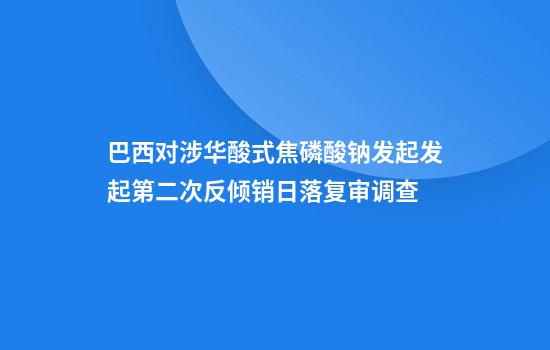 巴西对涉华酸式焦磷酸钠发起发起第二次反倾销日落复审调查