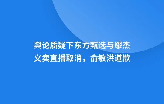 舆论质疑下东方甄选与缪杰义卖直播取消，俞敏洪道歉