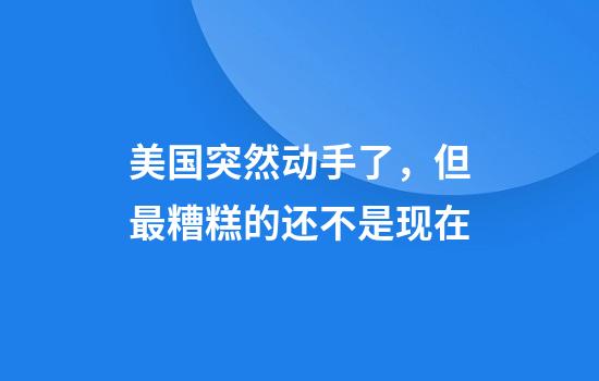 美国突然动手了，但最糟糕的还不是现在