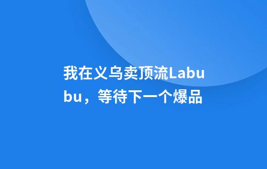 我在义乌卖顶流Labubu，等待下一个爆品