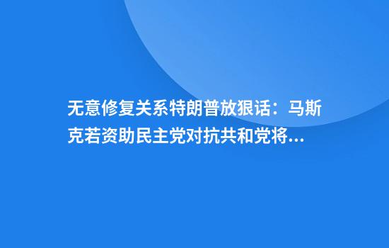 无意修复关系特朗普放狠话：马斯克若资助民主党对抗共和党将面临严重后果