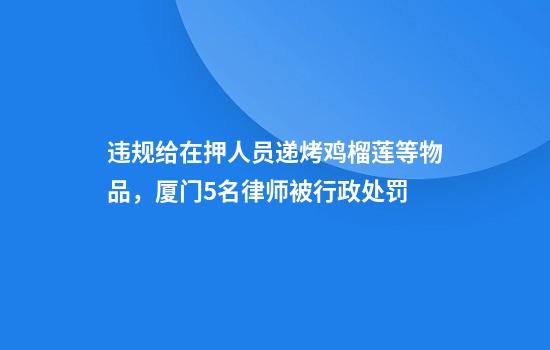 违规给在押人员递烤鸡榴莲等物品，厦门5名律师被行政处罚