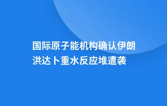 国际原子能机构确认伊朗洪达卜重水反应堆遭袭