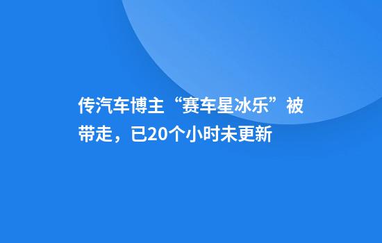 传汽车博主“赛车星冰乐”被带走，已20个小时未更新