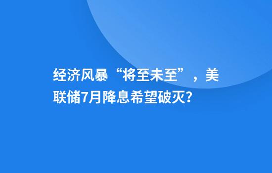 经济风暴“将至未至”，美联储7月降息希望破灭？