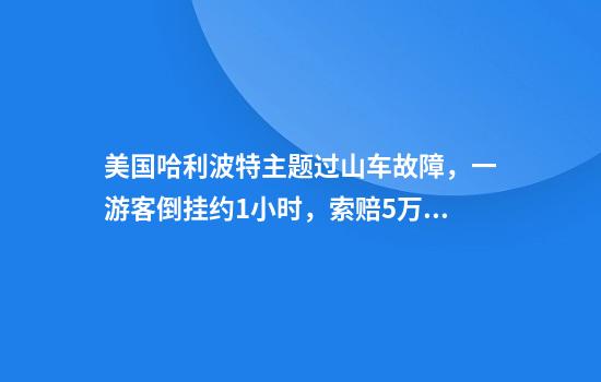 美国哈利波特主题过山车故障，一游客倒挂约1小时，索赔5万美元