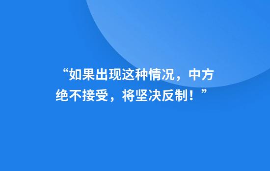 “如果出现这种情况，中方绝不接受，将坚决反制！”