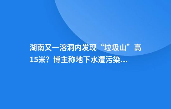 湖南又一溶洞内发现“垃圾山”高15米？博主称地下水遭污染，官方回应