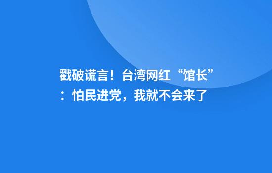 戳破谎言！台湾网红“馆长”：怕民进党，我就不会来了