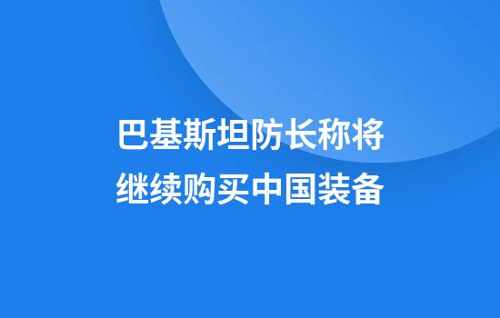 巴基斯坦防长称将继续购买中国装备
