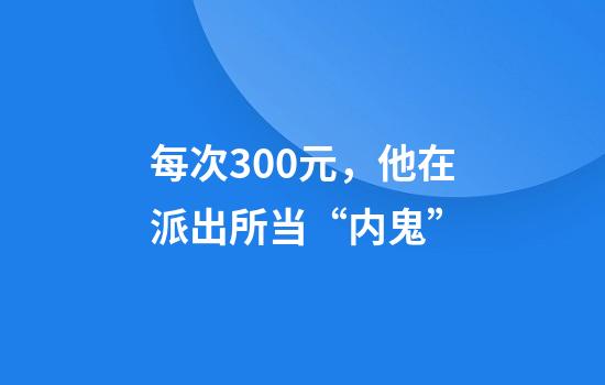 每次300元，他在派出所当“内鬼”