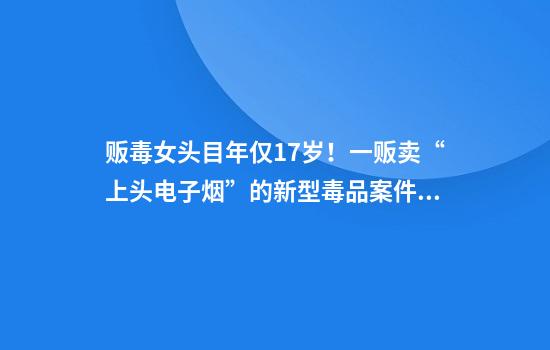 贩毒女头目年仅17岁！一贩卖“上头电子烟”的新型毒品案件曝光：多名未成年人参与，12名贩毒嫌犯被抓