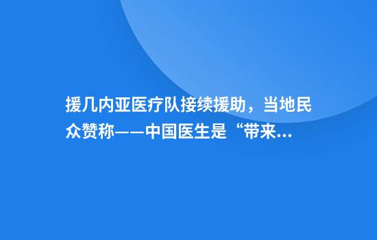 援几内亚医疗队接续援助，当地民众赞称——中国医生是“带来希望的白衣天使”（“一带一路”话健康）