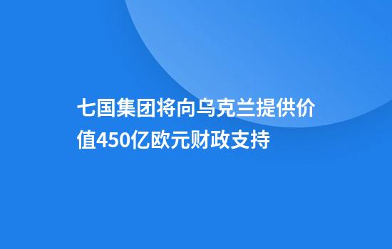 七国集团将向乌克兰提供价值450亿欧元财政支持