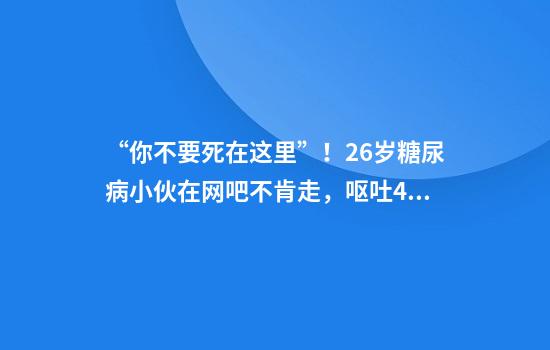 “你不要死在这里”！26岁糖尿病小伙在网吧不肯走，呕吐4次后猝死，父母索赔百万