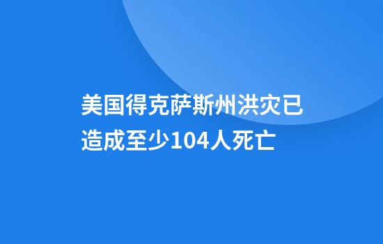 美国得克萨斯州洪灾已造成至少104人死亡
