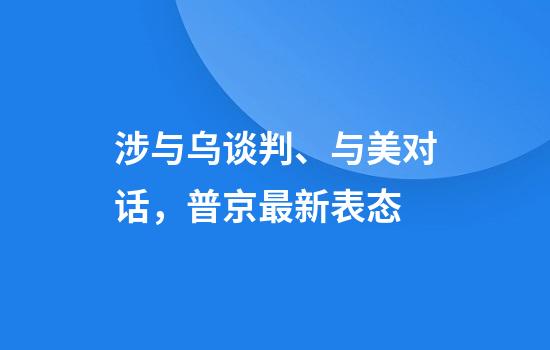 涉与乌谈判、与美对话,普京最新表态