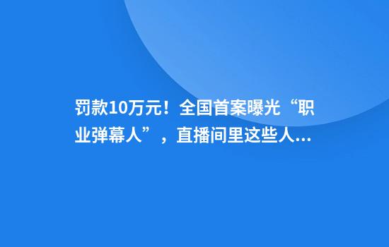 罚款10万元！全国首案曝光“职业弹幕人”，直播间里这些人“栽了”