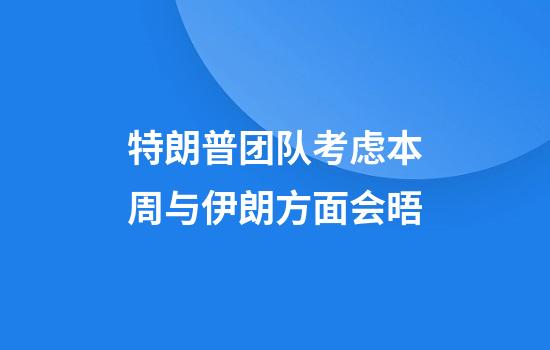 特朗普团队考虑本周与伊朗方面会晤