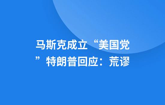 马斯克成立“美国党”特朗普回应：荒谬