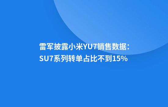 雷军披露小米YU7销售数据：SU7系列转单占比不到15%