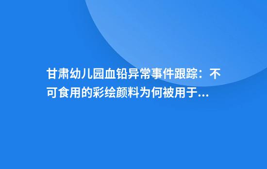 甘肃幼儿园血铅异常事件跟踪：不可食用的彩绘颜料为何被用于食品制作？