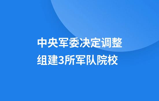中央军委决定调整组建3所军队院校