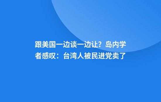 跟美国一边谈一边让？岛内学者感叹：台湾人被民进党卖了