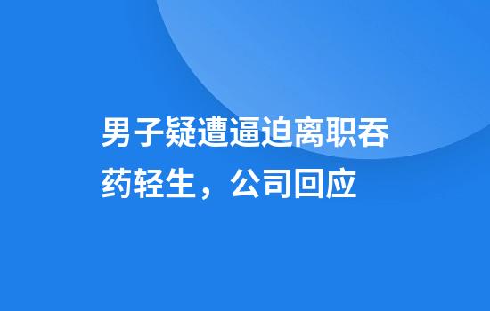 男子疑遭逼迫离职吞药轻生，公司回应