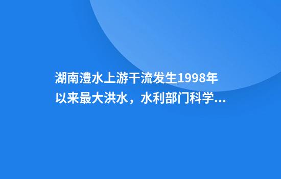 湖南澧水上游干流发生1998年以来最大洪水，水利部门科学调度全力应对