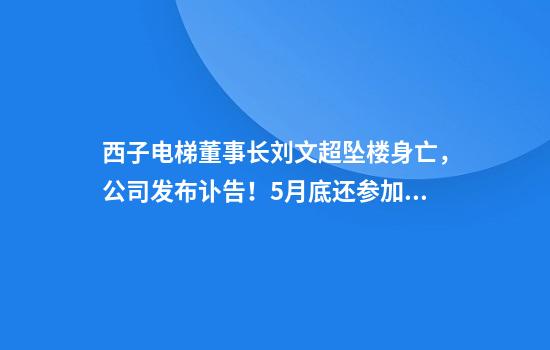 西子电梯董事长刘文超坠楼身亡，公司发布讣告！5月底还参加公司一活动，杭州警方已排除刑事案件
