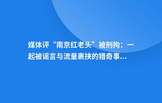 媒体评“南京红老头”被刑拘：一起被谣言与流量裹挟的猎奇事件