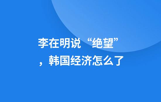 李在明说“绝望”，韩国经济怎么了